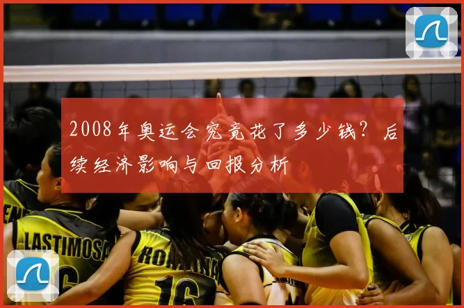 2008年奥运会究竟花了多少钱？后续经济影响与回报分析