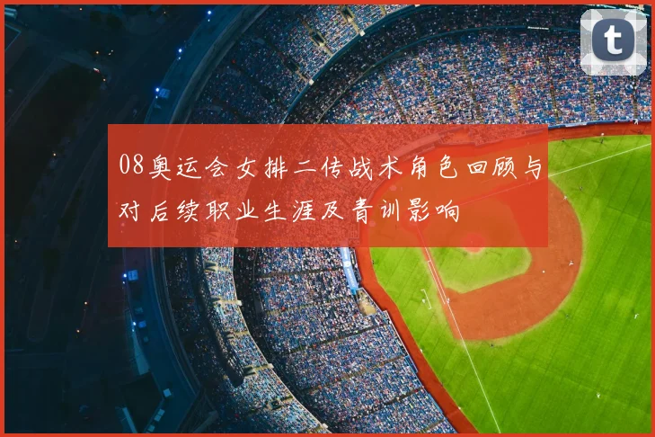 08奥运会女排二传战术角色回顾与对后续职业生涯及青训影响