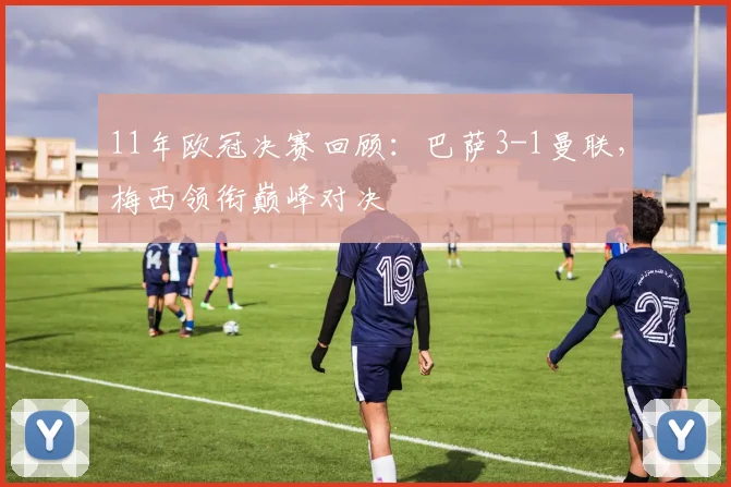 11年欧冠决赛回顾：巴萨3-1曼联，梅西领衔巅峰对决