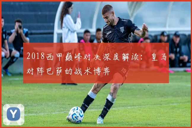 2018西甲巅峰对决深度解读：皇马对阵巴萨的战术博弈
