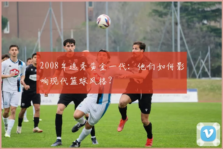 2008年选秀黄金一代：他们如何影响现代篮球风格？